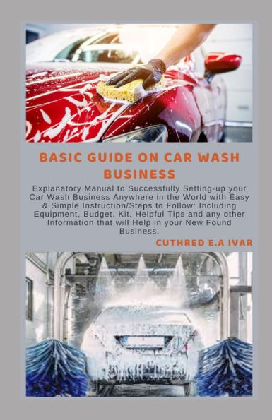 BASIC GUIDE ON CAR WASH BUSINESS: Explanatory Manual to Successfully Setting-up your Car Wash Business Anywhere in the World with Easy & Simple Instruction/Steps to Follow: Including Equipment, Budget