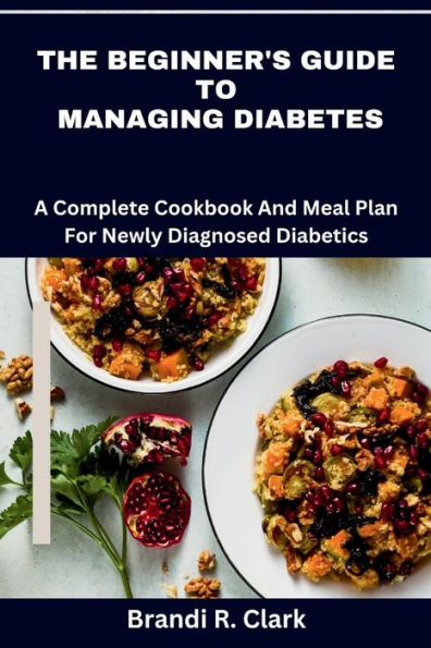 The Beginner's Guide To Managing Diabetes: A complete cookbook and meal plan for newly diagnosed diabetics