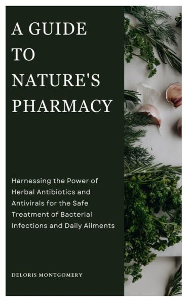 A GUIDE TO NATURE'S PHARMACY: Harnessing the Power of Herbal Antibiotics and Antivirals for the Safe treatment of Bacterial Infections and Daily Ailments