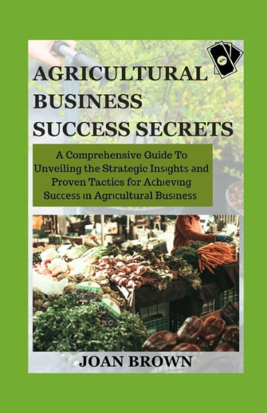 AGRICULTURAL BUSINESS SUCCESS SECRETS: A Comprehension Guide To Unveiling The Strategic Insights and Proven Tactics For Achieving Success