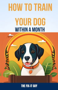 Title: How to Train Your Dog Within a Month: The Beginner's Step-by-Step Guide for Teaching Basic Commands, Good Manners, and Stopping Unwanted Behaviors Fast, Author: The Fix-It Guy