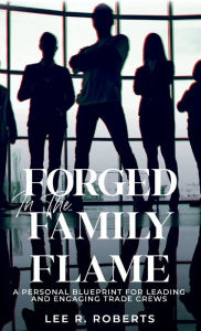Title: Forged In The Family Flame: A personal blueprint for leading and engaging trade crews, Author: Lee R. Roberts