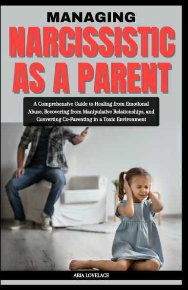 MANAGING NARCISSISTIC AS A PARENT: A Comprehensive Guide to Healing from Emotional Abuse, Recovering from Manipulative Relationships, and Converting Co-Parenting in a Toxic Environment