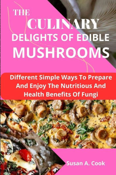 The Culinary Delights of Edible Mushrooms: Different Simple Ways To Prepare And Enjoy The Nutritious And Health Benefits Of Fungi
