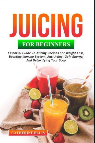 JUICING FOR BEGINNERS: Essential Guide to Juicing Recipes for Weight Loss, Boosting Immune System, Anti - Aging, Gain Energy and Detoxifying your Body