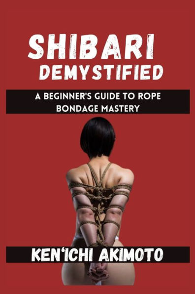 SHIBARI DEMYSTIFIED: A Beginner's Guide to Rope Bondage Mastery