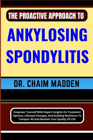 THE PROACTIVE APPROACH TO ANKYLOSING SPONDYLITIS: Empower Yourself With Expert Insights On Treatment Options, Lifestyle Changes, And Building Resilience To Conquer AS And Reclaim Your Quality Of Life