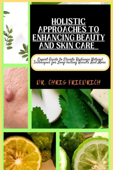HOLISTIC APPROACHES TO ENHANCING BEAUTY AND SKIN CARE: Expert Guide to Elevate Radiance Natural Techniques for Long-lasting Results And More