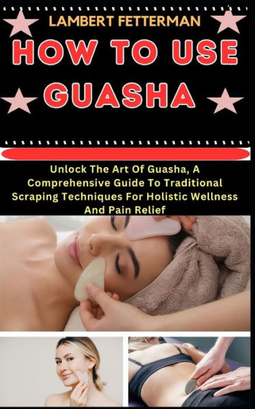 How to Use Guasha: Unlock The Art Of Guasha, A Comprehensive Guide To Traditional Scraping Techniques For Holistic Wellness And Pain Relief