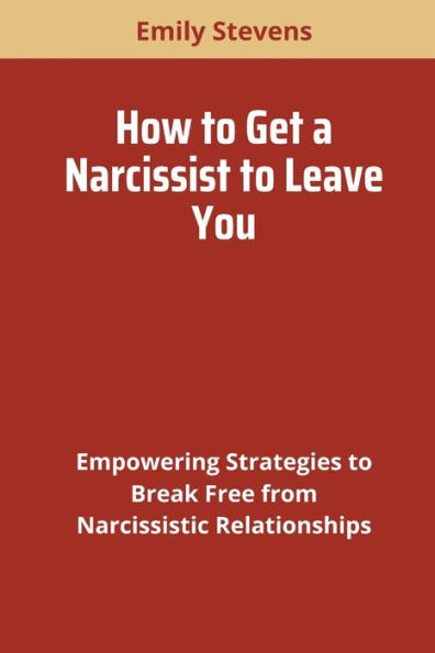 HOW TO GET A NARCISSIST TO LEAVE YOU: Empowering Strategies to Break Free from Narcissistic Relationships