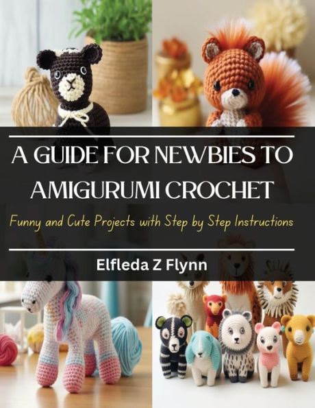 A Guide for Newbies to Amigurumi Crochet: Funny and Cute Projects with Step by Step Instructions