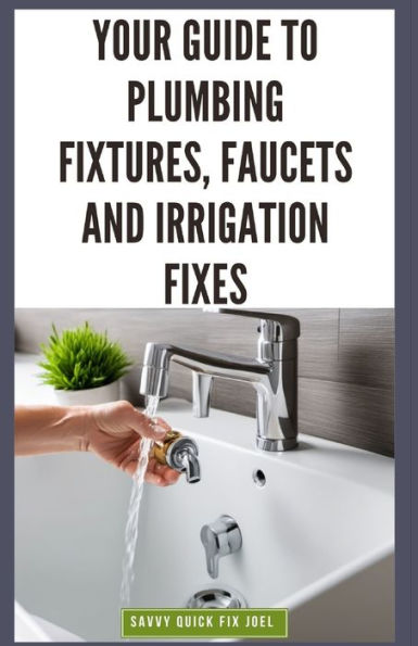 Your Guide to Plumbing Fixtures, Faucets and Irrigation Fixes: DIY Instructions for Installing, Repairing & Maintaining Sinks, Toilets, Showerheads, Outdoor Sprinkler Systems and Everything In Between