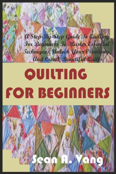 QUILTING FOR BEGINNERS: A Step-By-Step Guide To Quilting For Beginners To Master Essential Techniques, Unlock Your Creativity, And Create Beautiful Quilts