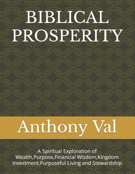 BIBLICAL PROSPERITY: A Spiritual Exploration of Wealth,Purpose,Financial Wisdom,Kingdom Investment,Purposeful Living and Stewardship