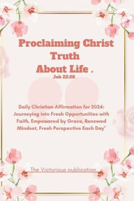 Title: Proclaiming Christ Truth About Life .(Job 22: 28): Daily Christian Affirmation for 2024: Journeying into Fresh Opportunities with Faith, Empowered by Grace, Renewed Mindset, Fresh Perspective Each Day
