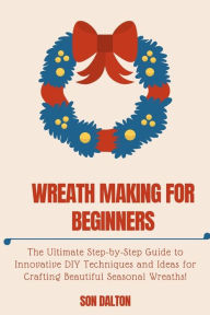 Title: WREATH MAKING FOR BEGINNERS: : The Ultimate Step-by-Step Guide to Innovative DIY Techniques and Ideas for Crafting Beautiful Seasonal Wreaths, Author: Son Dalton