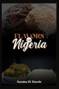 Title: FLAVORS OF NIGERIA: A Culinary Journey through Delectable Dishes and Step-by-Step Recipes, Author: Sandra H. Harris