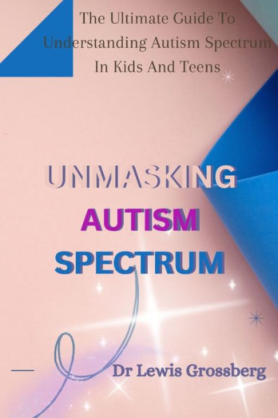 UNMASKING AUTISM SPECTRUM: The ultimate Guide To Understanding Autism Spectrum in Kids and Teens