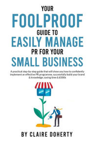 Title: YOUR FOOLPROOF GUIDE TO EASILY MANAGING PR FOR YOUR SMALL BUSINESS: A practical step-by-step guide that will show you how to successfully build your brand & knowledge, saving time & money, Author: Claire Doherty