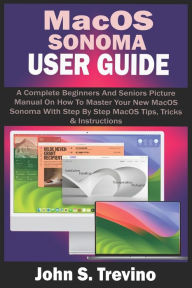 Title: MACOS SONOMA USER GUIDE: A Complete Beginners And Seniors Picture Manual On How To Master Your New MacOS Sonoma With Step By Step MacOS Tips, Tricks & Instructions, Author: John S. Trevino