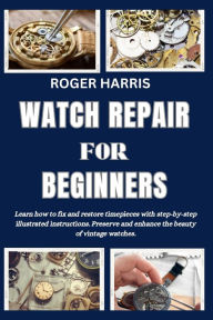Title: WATCH REPAIR FOR BEGINNERS: Learn how to fix and restore timepieces with step-by-step illustrated instructions. Preserve and enhance the beauty of vintage watches, Author: ROGER HARRIS