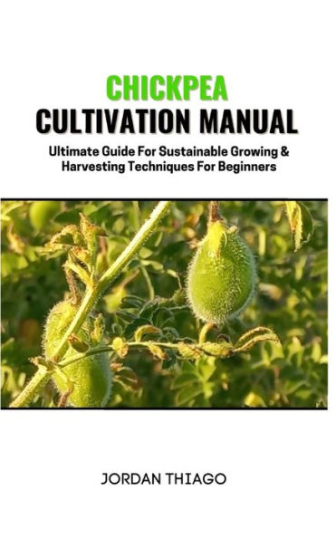 CHICKPEA CULTIVATION MANUAL: Ultimate Guide For Sustainable Growing & Harvesting Techniques For Beginners