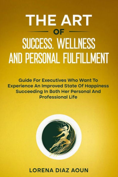 THE ART OF SUCCESS, WELLNESS AND PERSONAL FULFILLMENT: Guide For Executives Who Want To Experience An Improved State Of Happiness Succeeding In Both Her Personal And Professional Life