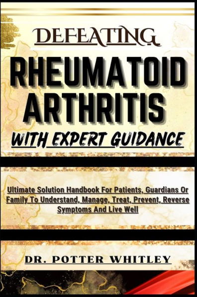 Defeating Rheumatoid Arthritis with Expert Guidance: Ultimate Solution Handbook For Patients, Guardians Or Family To Understand, Manage, Treat, Prevent, Reverse Symptoms And Live Well