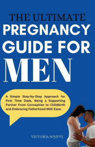 Title: The Ultimate Pregnancy Guide For Men: A Simple Step-by-Step Approach for First Time Dads, Being a Supporting Partner From Conception to Childbirth and Embracing Fatherhood With Ease., Author: VICTORIA WHYTE