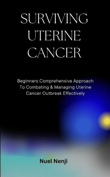 SURVIVING UTERINE CANCER: Beginners Comprehensive Approach To Combating & Managing Uterine Cancer Outbreak Effectively