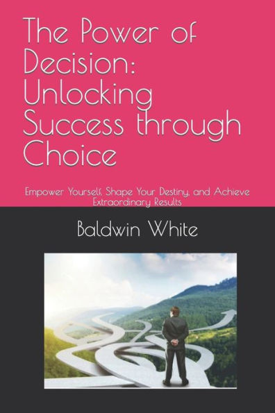 The Power of Decision: Unlocking Success through Choice: Empower Yourself, Shape Your Destiny, and Achieve Extraordinary Results