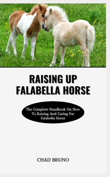RAISING UP FALABELLA HORSE: The Complete Handbook On How To Raising And Caring For Falabella Horse