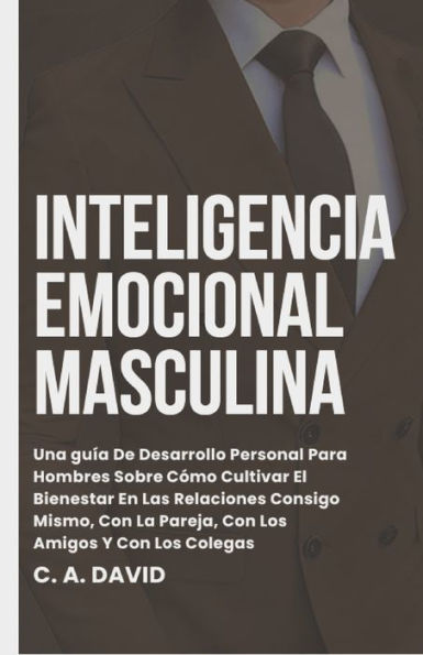 Inteligencia Emocional Masculina: Una guía De Desarrollo Personal Para Hombres Sobre Cómo Cultivar El Bienestar En Las Relaciones Consigo Mismo, Con La Pareja, Con Los Amigos Y Con Los Colegas