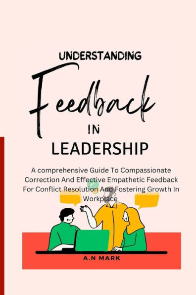 UNDERSTANDING FEEDBACK IN LEADERSHIP: A comprehensive guide to compassionate correction and effective Empathetic feedback for Conflict resolution and fostering growth in Workplace