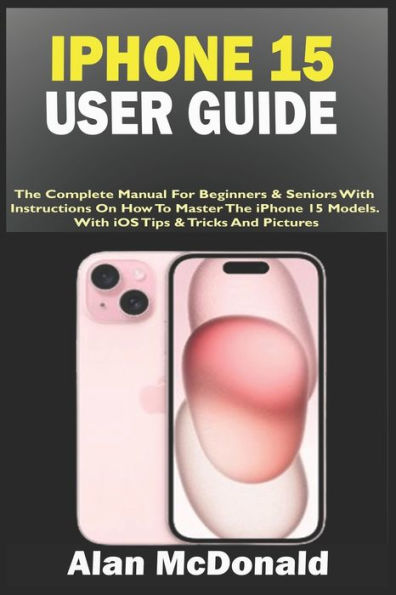 IPHONE 15 USER GUIDE: The Complete Manual For Beginners & Seniors With Instructions On How To Master The iPhone 15 Models. With iOS Tips & Tricks And Pictures