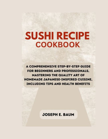 Sushi Recipe Cookbook: A Comprehensive Step-by-Step Guide for Beginners and Professionals, Mastering the Quality Art of Homemade Japanese-Inspired Cuisine, Including Tips and Health Benefits