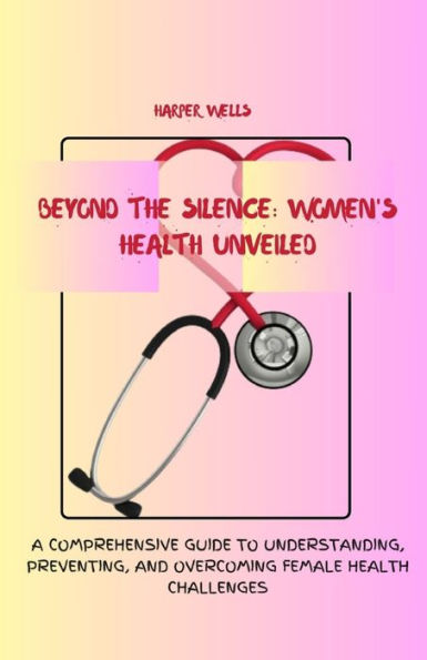 Beyond the Silence: Women's Health Unveiled: A Comprehensive Guide to Understanding, Preventing, and Overcoming Female Health Challenges