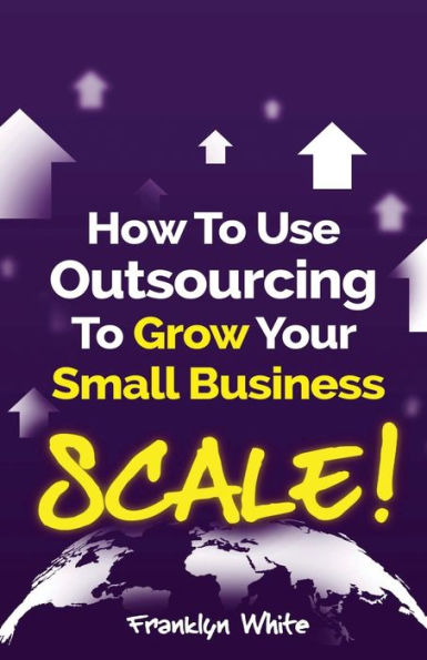 How to Use Outsourcing To Grow Your Small Business: SCALE!: How To Make Six Figures Or More and Free Up Your Time To Live Life On Your Terms