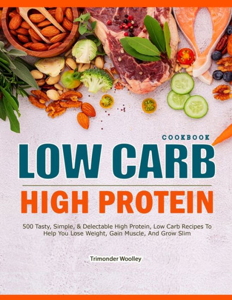 LOW CARB HIGH PROTEIN COOKBOOK: 500 Tasty, Simple, & Delectable High Protein, Low Carb Recipes To Help You Lose Weight, Gain Muscle, And Grow Slim