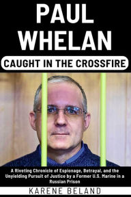 Title: PAUL WHELAN: Caught In The Crossfire: A Riveting Chronicle of Espionage, Betrayal, and the Unyielding Pursuit of Justice by a Former U.S. Marine in a Russian Prison, Author: KARENE BELAND
