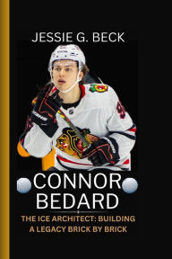 Title: CONNOR BEDARD: THE ICE ARCHITECT: BUILDING A LEGACY BRICK BY BRICK, Author: JESSIE G. BECK