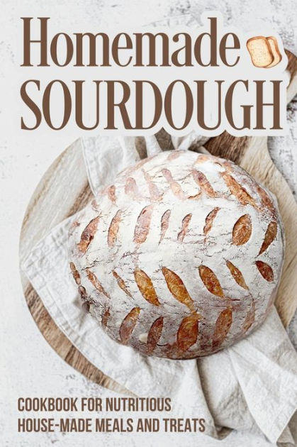 Homemade Sourdough: Cookbook for Nutritious House Made Meals and Treats ...