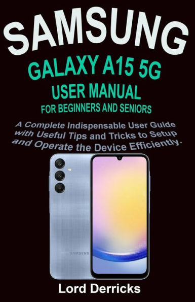 SAMSUNG GALAXY A15 5G USER MANUAL FOR BEGINNERS AND SENIORS: A Complete Indispensable User Guide with Useful Tips and Tricks to Setup and Operate the Device Efficiently.
