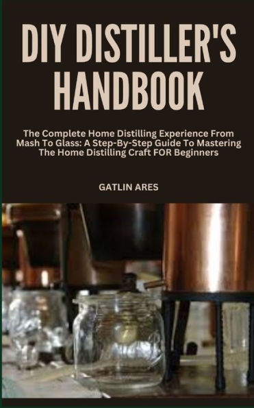 DIY DISTILLER'S HANDBOOK: The Complete Home Distilling Experience From Mash To Glass: A Step-By-Step Guide To Mastering The Home Distilling Craft FOR Beginners