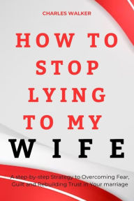 Title: How to Stop Lying to My Wife: A step-by-Step strategy to Overcoming Fear , Guilt and Rebuilding Trust in Your Marriage, Author: Charles Walker