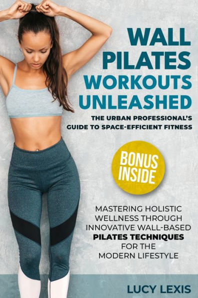 WALL PILATES WORKOUTS UNLEASHED: The Urban Professional's Guide to Space-Efficient Fitness Mastering Holistic Wellness through Innovative Wall-Based Pilates Techniques for the Modern Lifestyle