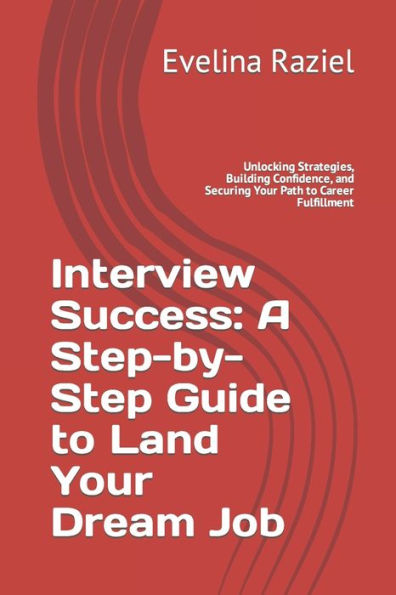 Interview Success: A Step-by-Step Guide to Land Your Dream Job: Unlocking Strategies, Building Confidence, and Securing Your Path to Career Fulfillment