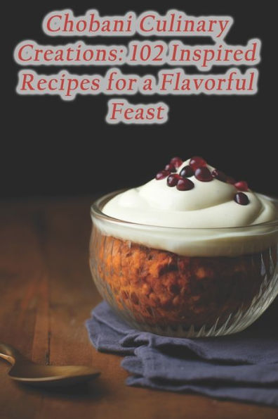 Chobani Culinary Creations: 102 Inspired Recipes for a Flavorful Feast