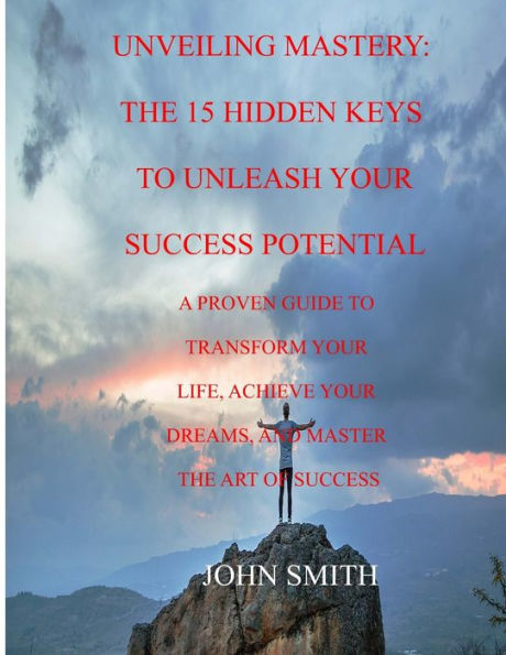 UNVEILING MASTERY: THE 15 HIDDEN KEYS TO UNLEASH YOUR SUCCESS POTENTIAL: A PROVEN GUIDE TO TRANSFORM YOUR LIFE, ACHIEVE YOUR DREAMS, AND MASTER THE ART OF SUCCESS