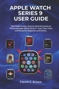 Title: Apple Watch Series 9 User Guide: The comprehensive Step-by-Step Instruction on Mastering Apple Watch Series 9 - Learn Tips, Tricks and Manual For Beginners & Seniors, Author: Patrick C. Breaux